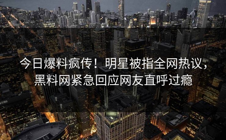 今日爆料疯传！明星被指全网热议，黑料网紧急回应网友直呼过瘾