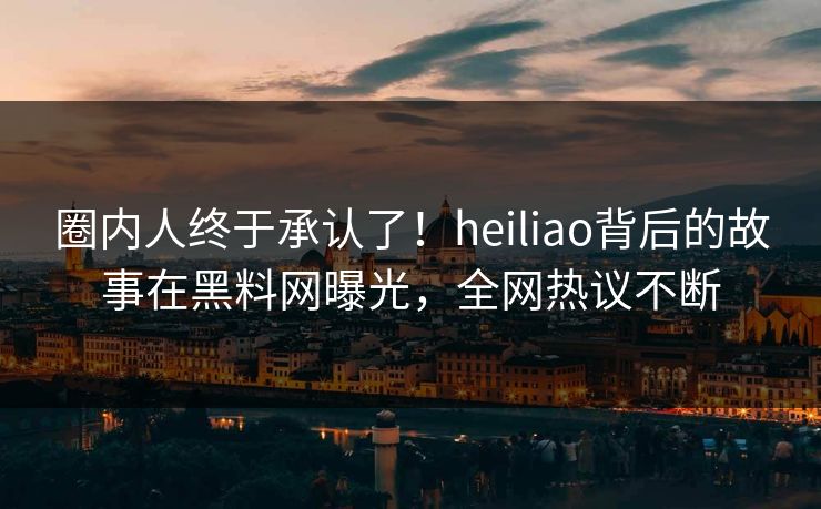 圈内人终于承认了！heiliao背后的故事在黑料网曝光，全网热议不断  第1张