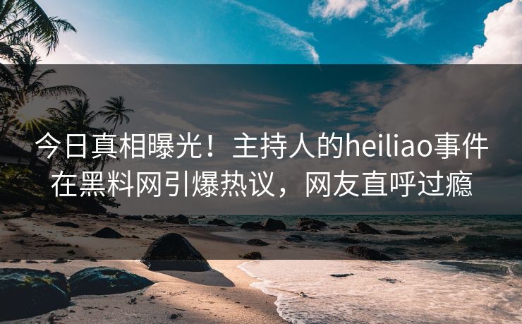 今日真相曝光！主持人的heiliao事件在黑料网引爆热议，网友直呼过瘾