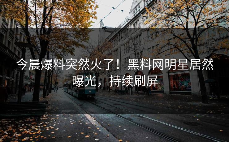 今晨爆料突然火了！黑料网明星居然曝光，持续刷屏