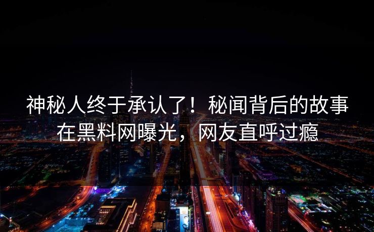 神秘人终于承认了！秘闻背后的故事在黑料网曝光，网友直呼过瘾