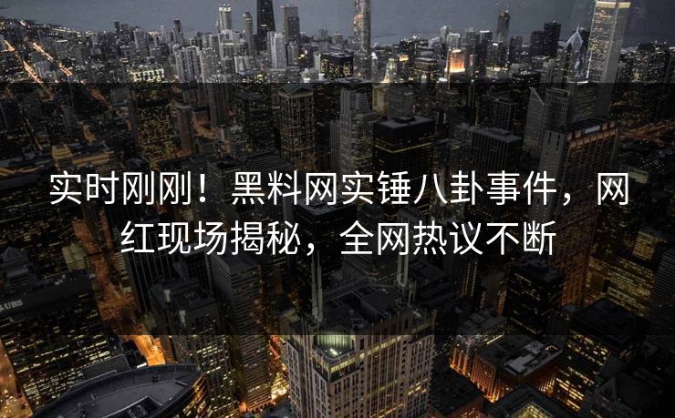 实时刚刚！黑料网实锤八卦事件，网红现场揭秘，全网热议不断