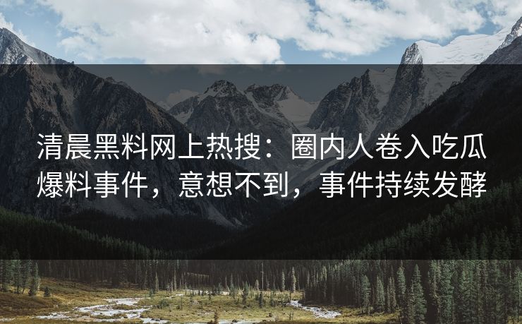 清晨黑料网上热搜：圈内人卷入吃瓜爆料事件，意想不到，事件持续发酵  第1张