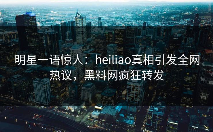明星一语惊人：heiliao真相引发全网热议，黑料网疯狂转发  第1张