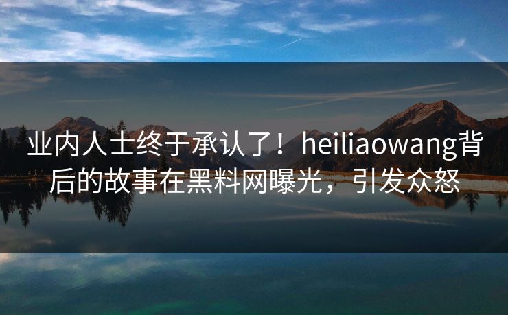 业内人士终于承认了！heiliaowang背后的故事在黑料网曝光，引发众怒