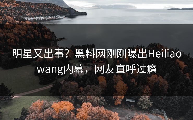 明星又出事？黑料网刚刚曝出Heiliaowang内幕，网友直呼过瘾