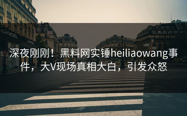 深夜刚刚！黑料网实锤heiliaowang事件，大V现场真相大白，引发众怒  第1张