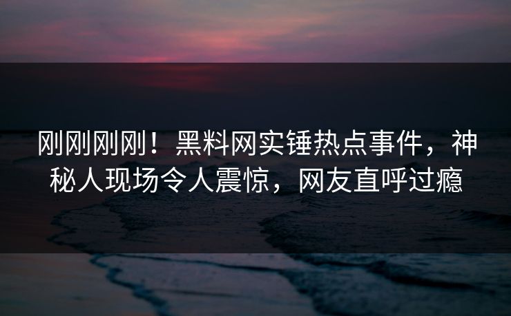 刚刚刚刚！黑料网实锤热点事件，神秘人现场令人震惊，网友直呼过瘾