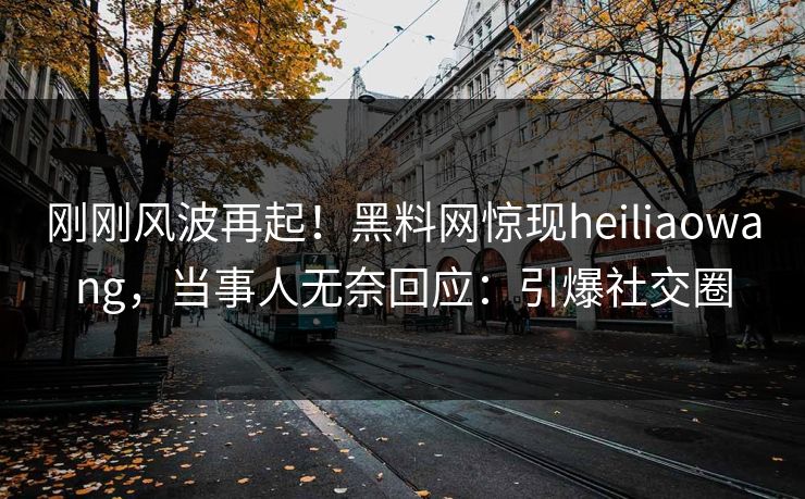 刚刚风波再起！黑料网惊现heiliaowang，当事人无奈回应：引爆社交圈