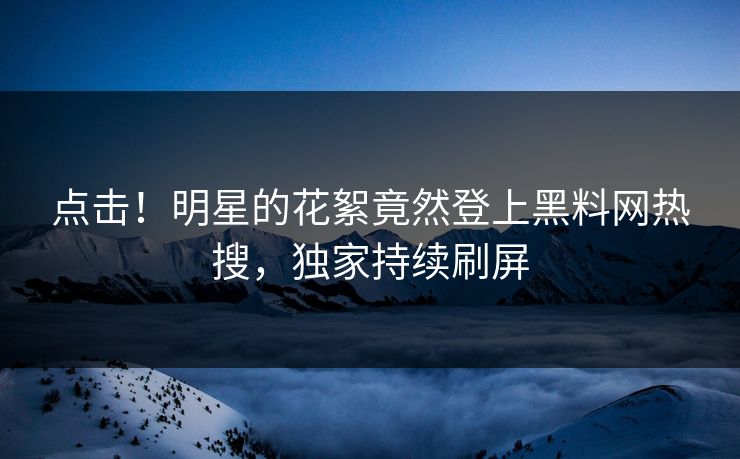 点击！明星的花絮竟然登上黑料网热搜，独家持续刷屏  第1张