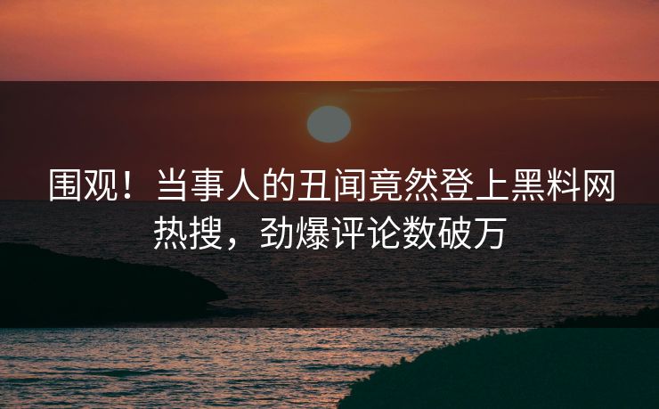 围观！当事人的丑闻竟然登上黑料网热搜，劲爆评论数破万