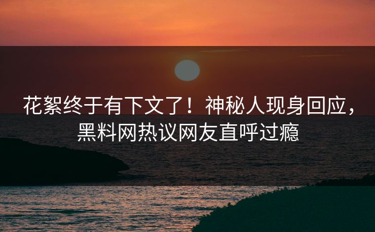 花絮终于有下文了！神秘人现身回应，黑料网热议网友直呼过瘾