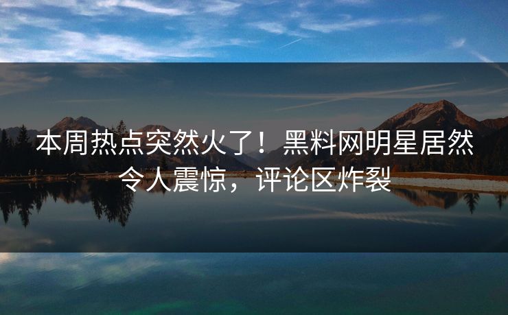 本周热点突然火了！黑料网明星居然令人震惊，评论区炸裂  第1张