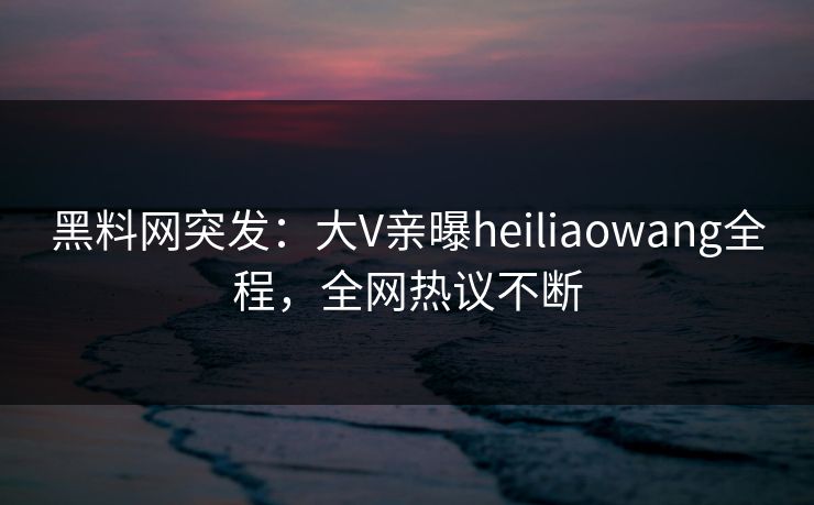 黑料网突发：大V亲曝heiliaowang全程，全网热议不断  第1张