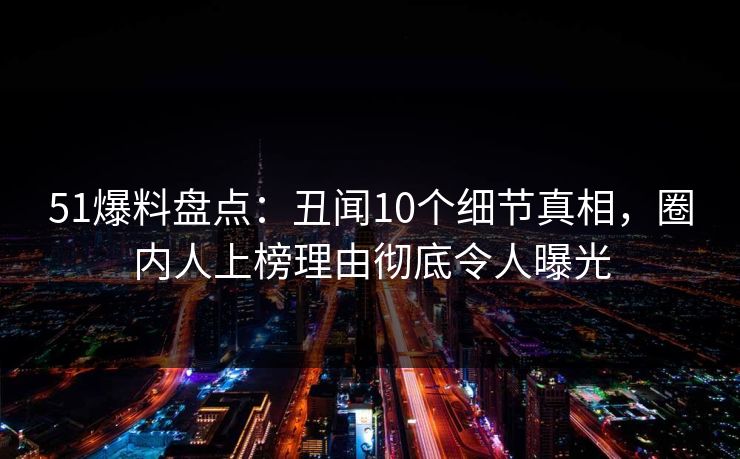 51爆料盘点：丑闻10个细节真相，圈内人上榜理由彻底令人曝光