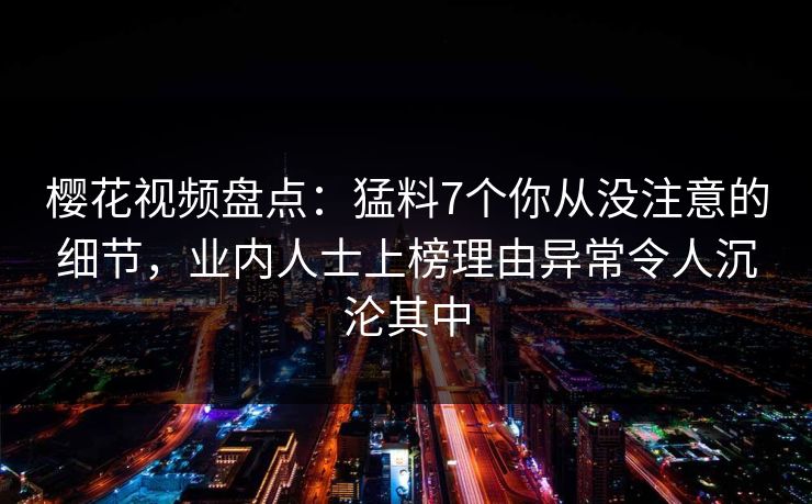 樱花视频盘点：猛料7个你从没注意的细节，业内人士上榜理由异常令人沉沦其中