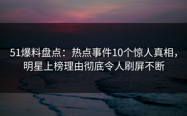 51爆料盘点：热点事件10个惊人真相，明星上榜理由彻底令人刷屏不断