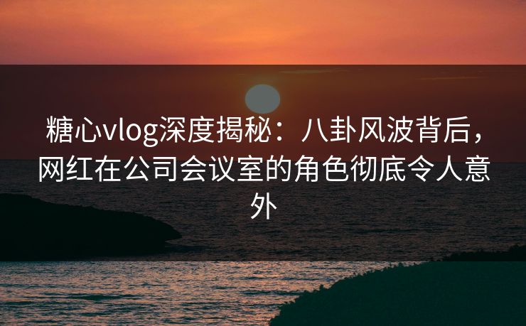 糖心vlog深度揭秘：八卦风波背后，网红在公司会议室的角色彻底令人意外