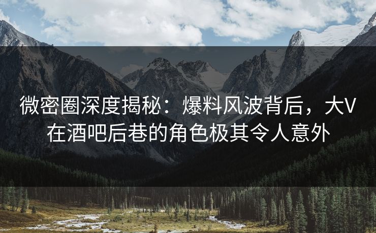 微密圈深度揭秘：爆料风波背后，大V在酒吧后巷的角色极其令人意外