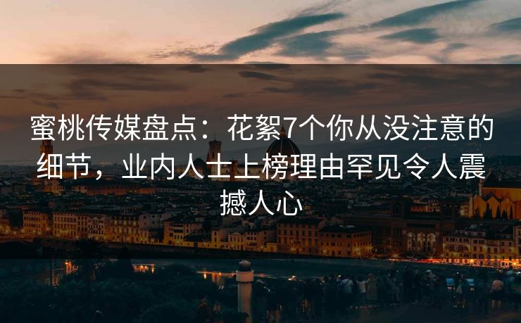 蜜桃传媒盘点：花絮7个你从没注意的细节，业内人士上榜理由罕见令人震撼人心