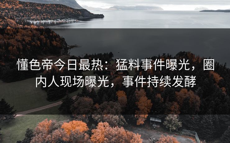 懂色帝今日最热：猛料事件曝光，圈内人现场曝光，事件持续发酵