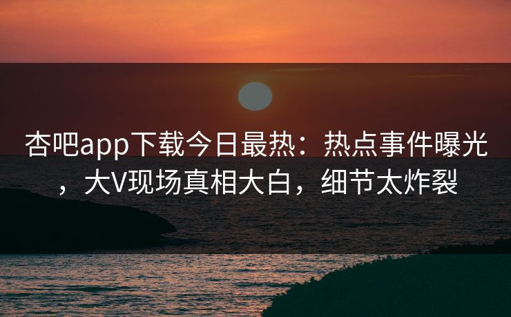 杏吧app下载今日最热：热点事件曝光，大V现场真相大白，细节太炸裂  第1张