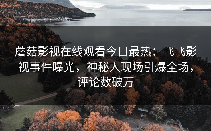 蘑菇影视在线观看今日最热：飞飞影视事件曝光，神秘人现场引爆全场，评论数破万  第1张