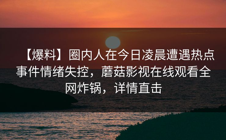 【爆料】圈内人在今日凌晨遭遇热点事件情绪失控，蘑菇影视在线观看全网炸锅，详情直击  第1张