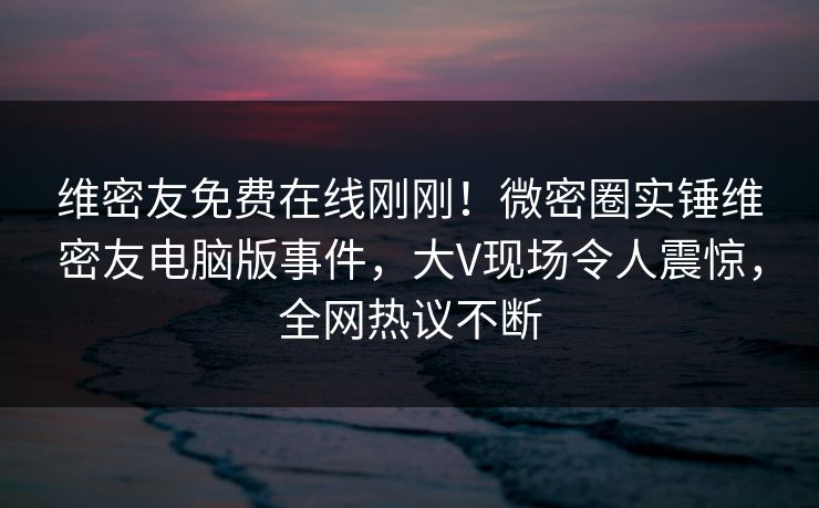 维密友免费在线刚刚！微密圈实锤维密友电脑版事件，大V现场令人震惊，全网热议不断