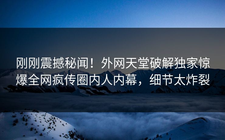 刚刚震撼秘闻！外网天堂破解独家惊爆全网疯传圈内人内幕，细节太炸裂  第1张
