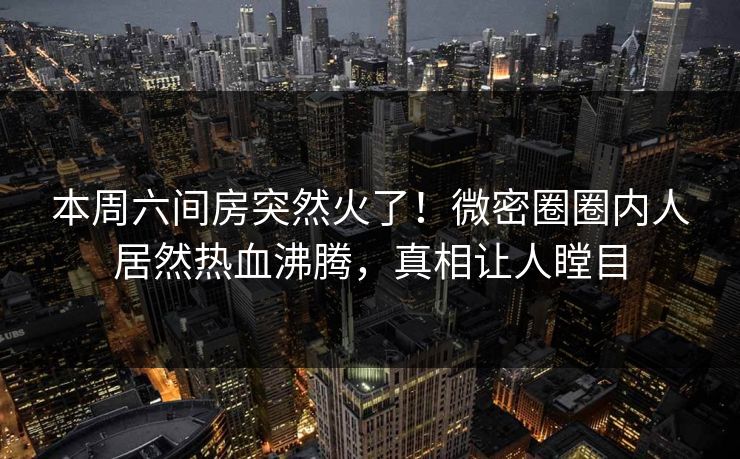 本周六间房突然火了！微密圈圈内人居然热血沸腾，真相让人瞠目  第1张