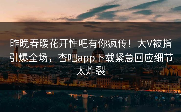 昨晚春暖花开性吧有你疯传！大V被指引爆全场，杏吧app下载紧急回应细节太炸裂