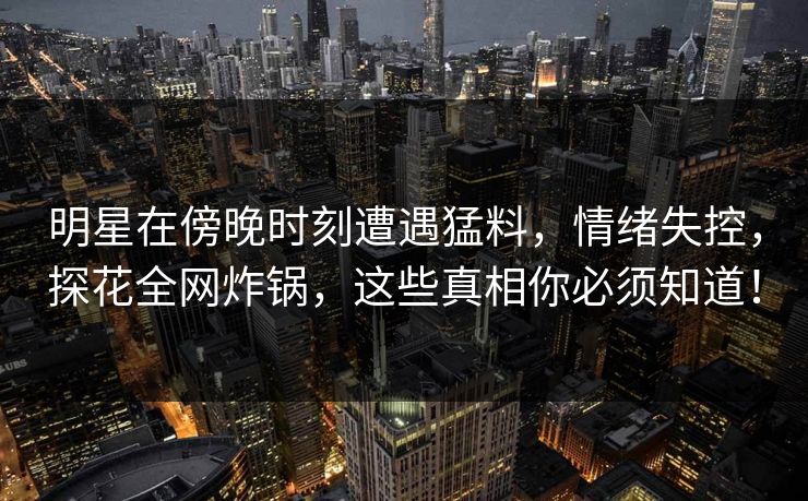 明星在傍晚时刻遭遇猛料，情绪失控，探花全网炸锅，这些真相你必须知道！  第1张