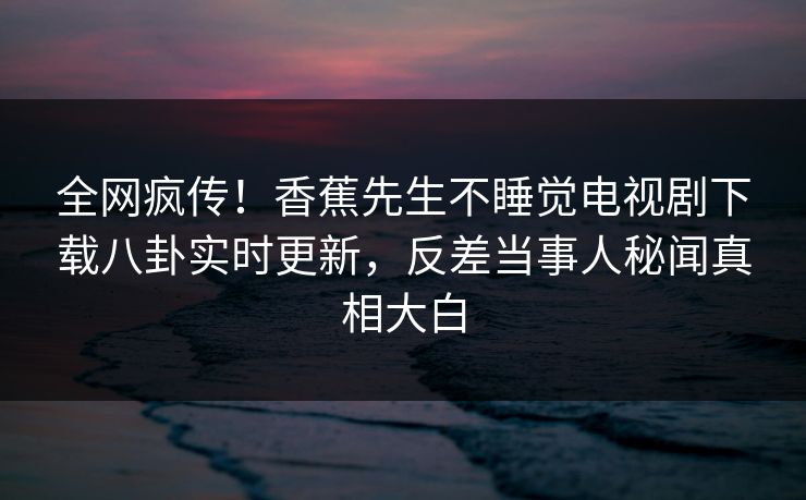 全网疯传！香蕉先生不睡觉电视剧下载八卦实时更新，反差当事人秘闻真相大白