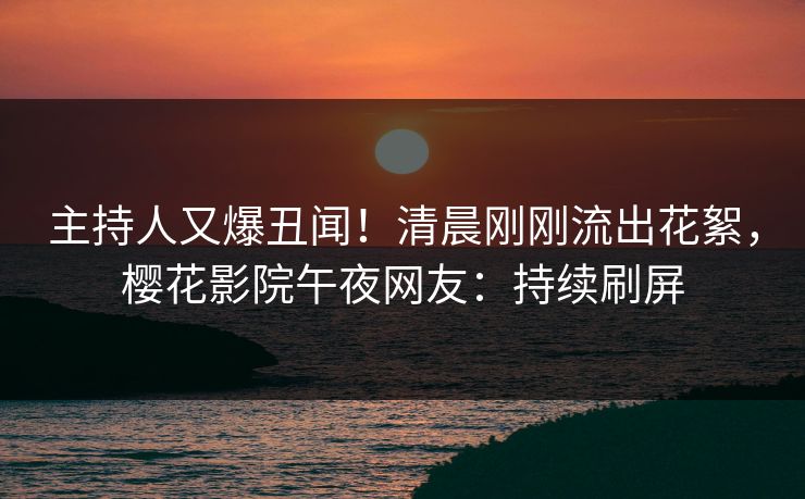 主持人又爆丑闻！清晨刚刚流出花絮，樱花影院午夜网友：持续刷屏  第1张