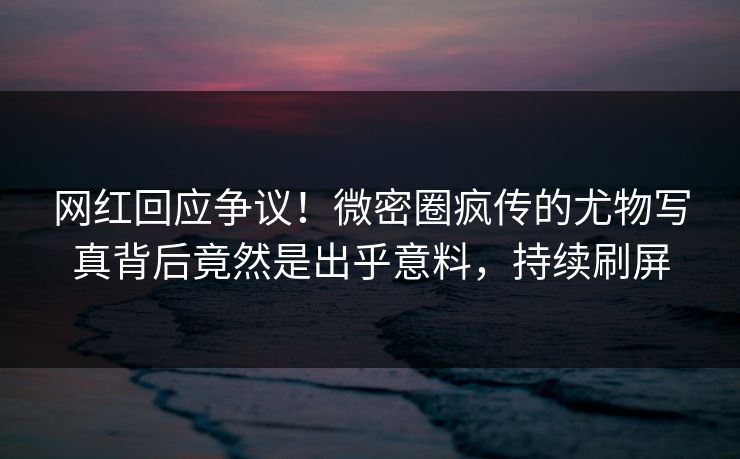 网红回应争议！微密圈疯传的尤物写真背后竟然是出乎意料，持续刷屏