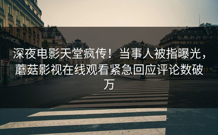 深夜电影天堂疯传！当事人被指曝光，蘑菇影视在线观看紧急回应评论数破万