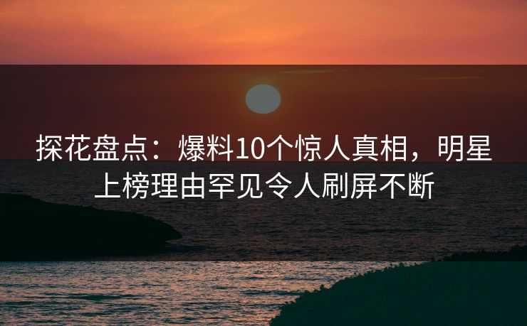 探花盘点：爆料10个惊人真相，明星上榜理由罕见令人刷屏不断