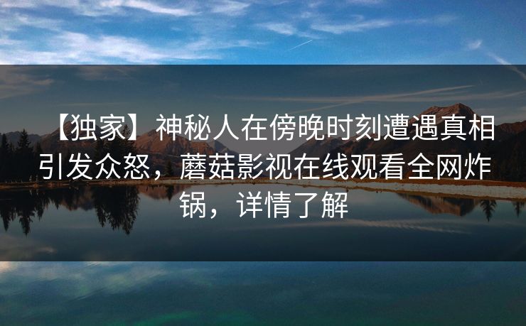 【独家】神秘人在傍晚时刻遭遇真相 引发众怒，蘑菇影视在线观看全网炸锅，详情了解