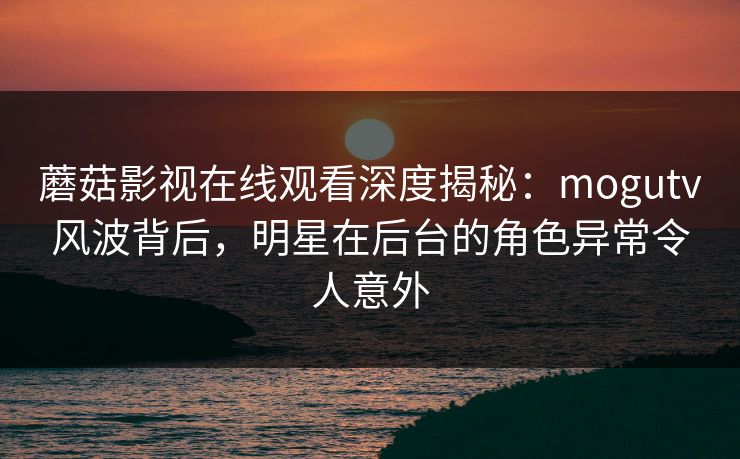 蘑菇影视在线观看深度揭秘：mogutv风波背后，明星在后台的角色异常令人意外