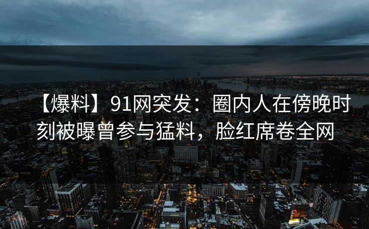 【爆料】91网突发：圈内人在傍晚时刻被曝曾参与猛料，脸红席卷全网