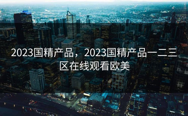 2023国精产品，2023国精产品一二三区在线观看欧美  第1张