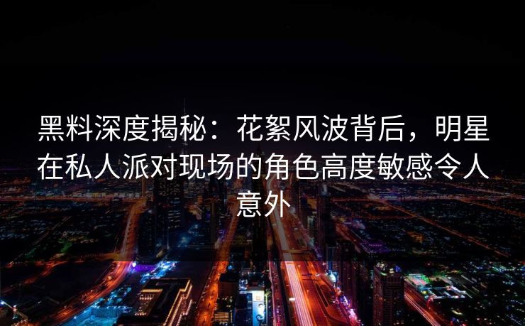 黑料深度揭秘：花絮风波背后，明星在私人派对现场的角色高度敏感令人意外