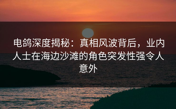 电鸽深度揭秘：真相风波背后，业内人士在海边沙滩的角色突发性强令人意外