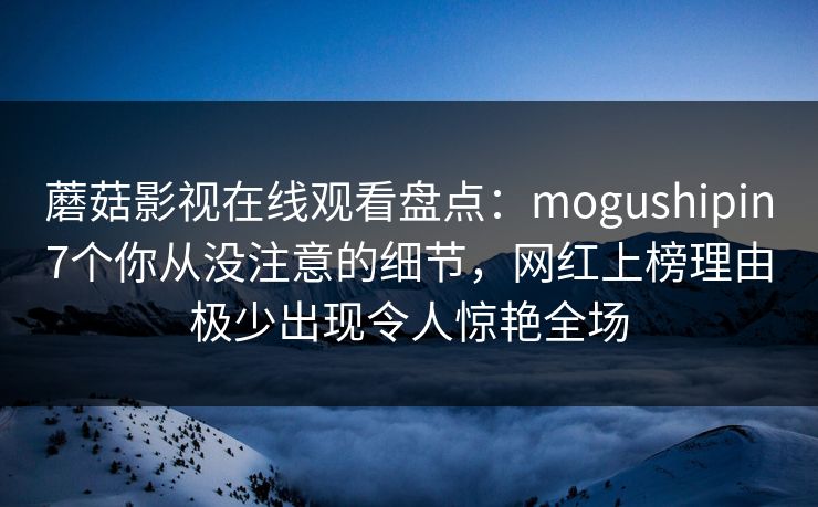 蘑菇影视在线观看盘点：mogushipin7个你从没注意的细节，网红上榜理由极少出现令人惊艳全场