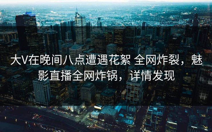 大V在晚间八点遭遇花絮 全网炸裂，魅影直播全网炸锅，详情发现