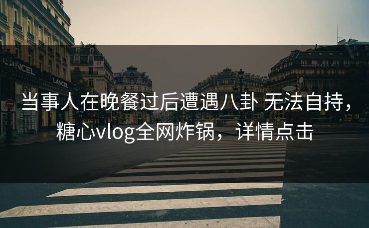 当事人在晚餐过后遭遇八卦 无法自持,糖心vlog全网炸锅,详情点击