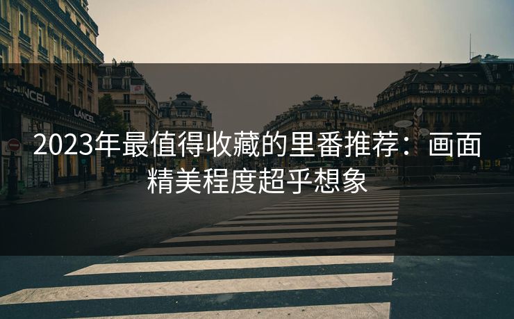 2023年最值得收藏的里番推荐：画面精美程度超乎想象