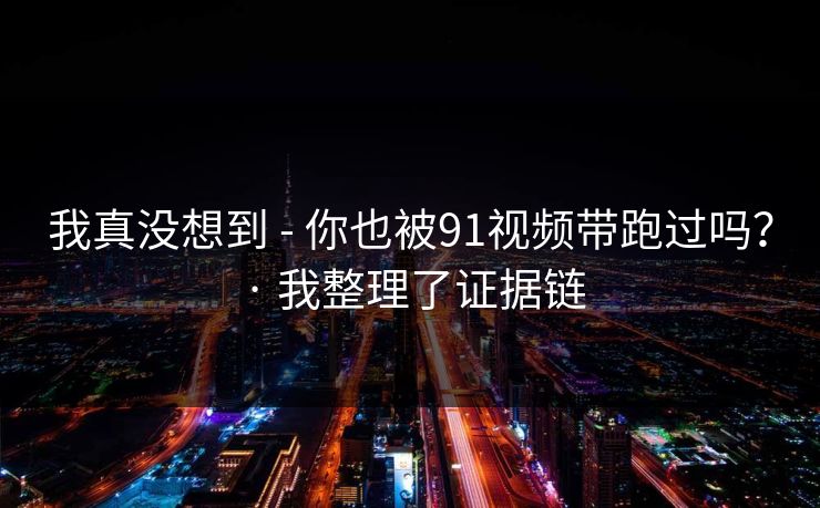 我真没想到 - 你也被91视频带跑过吗？ · 我整理了证据链