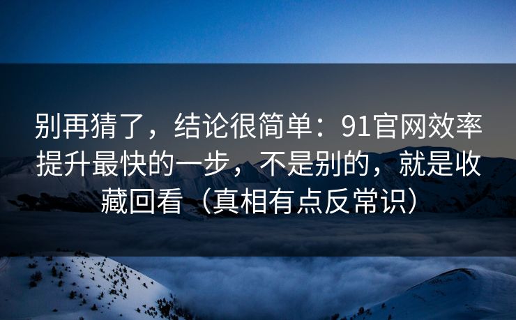 别再猜了，结论很简单：91官网效率提升最快的一步，不是别的，就是收藏回看（真相有点反常识）